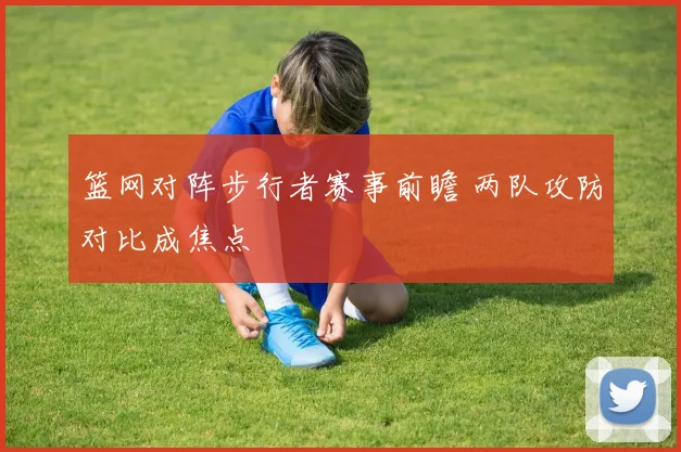 篮网对阵步行者赛事前瞻 两队攻防对比成焦点