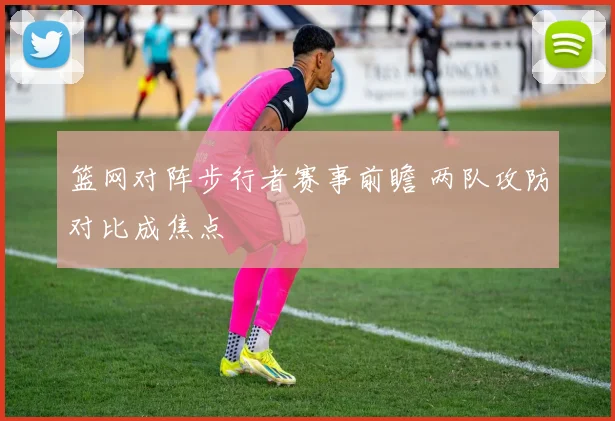 篮网对阵步行者赛事前瞻 两队攻防对比成焦点