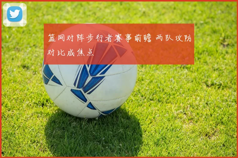 篮网对阵步行者赛事前瞻 两队攻防对比成焦点