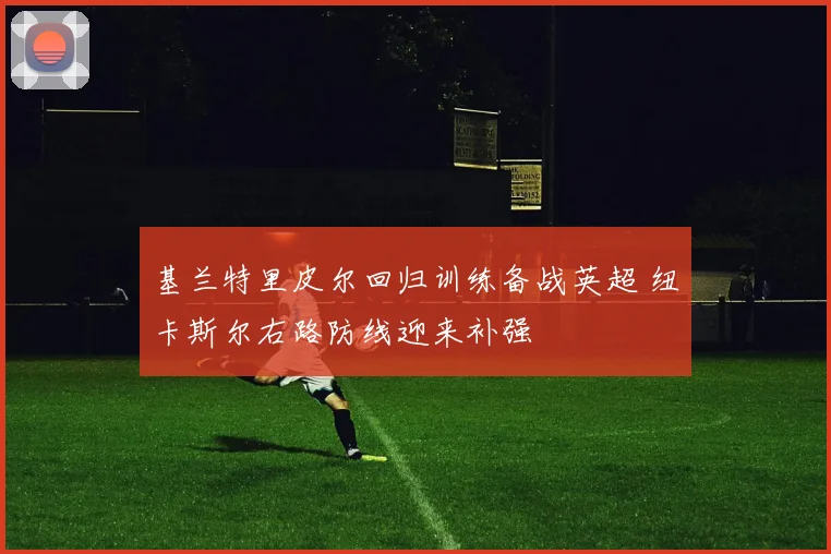 基兰特里皮尔回归训练备战英超 纽卡斯尔右路防线迎来补强