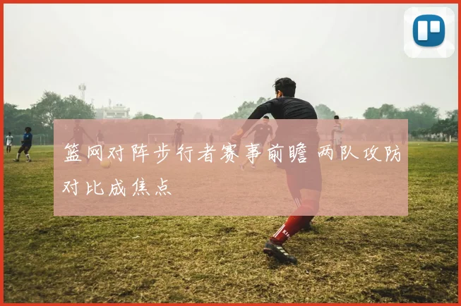 篮网对阵步行者赛事前瞻 两队攻防对比成焦点