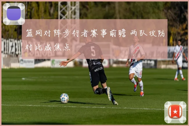 篮网对阵步行者赛事前瞻 两队攻防对比成焦点