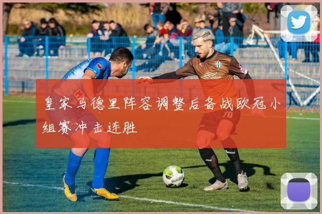 皇家马德里阵容调整后备战欧冠小组赛冲击连胜