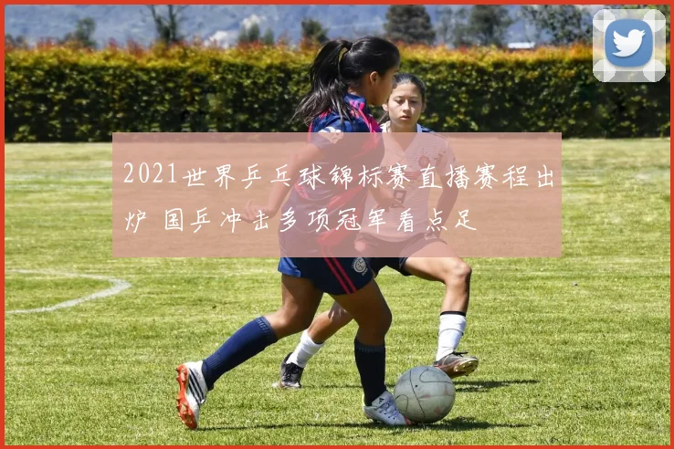 2021世界乒乓球锦标赛直播赛程出炉 国乒冲击多项冠军看点足