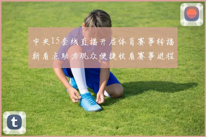 中央15套线直播开启体育赛事转播新看点助力观众便捷收看赛事进程