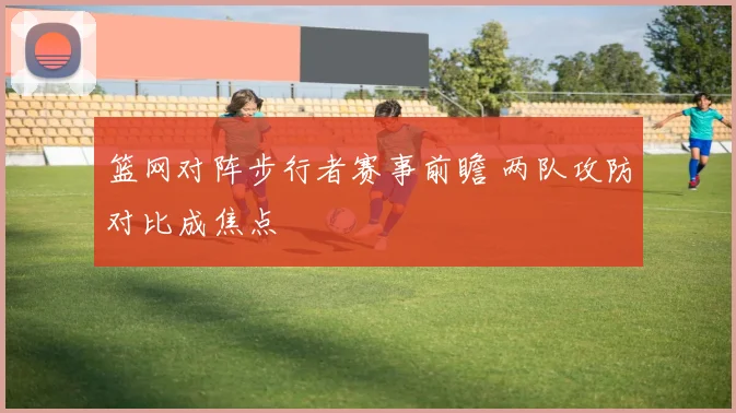 篮网对阵步行者赛事前瞻 两队攻防对比成焦点