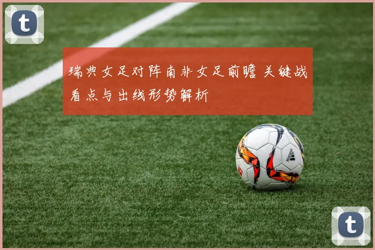 瑞典女足对阵南非女足前瞻 关键战看点与出线形势解析