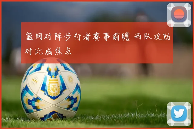 篮网对阵步行者赛事前瞻 两队攻防对比成焦点