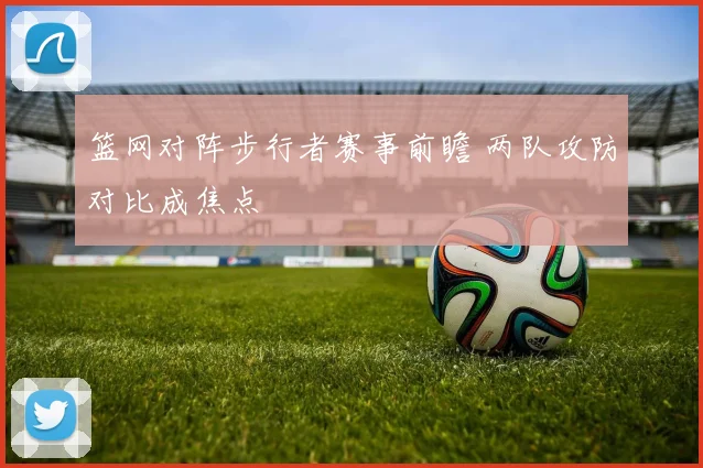 篮网对阵步行者赛事前瞻 两队攻防对比成焦点
