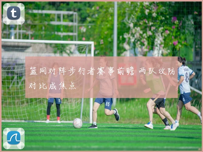 篮网对阵步行者赛事前瞻 两队攻防对比成焦点