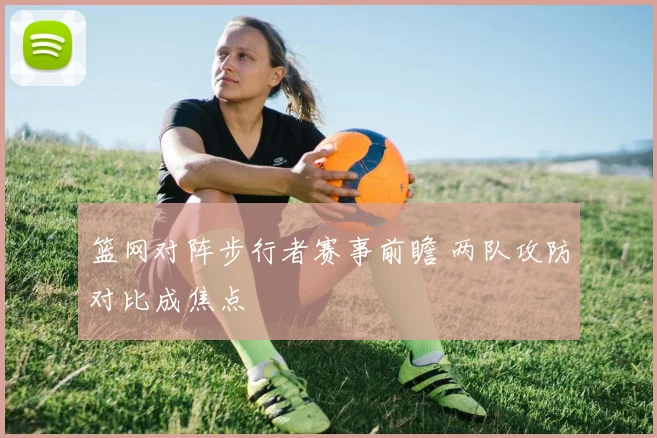 篮网对阵步行者赛事前瞻 两队攻防对比成焦点